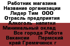 Работник магазина › Название организации ­ Лидер Тим, ООО › Отрасль предприятия ­ Алкоголь, напитки › Минимальный оклад ­ 20 000 - Все города Работа » Вакансии   . Пермский край,Гремячинск г.